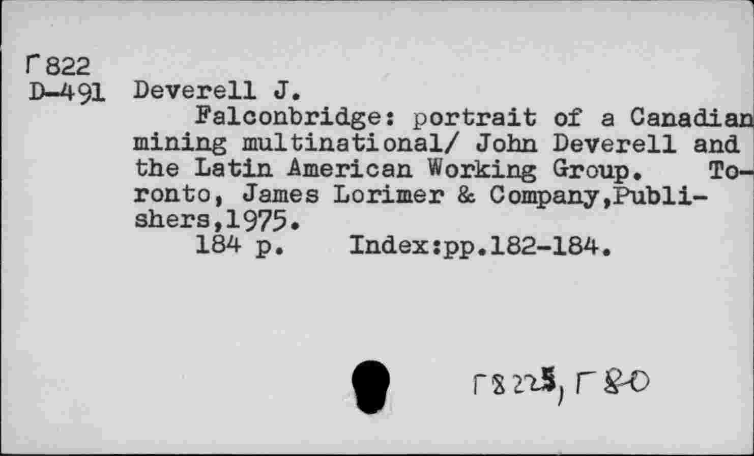 ﻿f 822
D-491 Deverell J.
Falconbridge: portrait of a Canadian mining multinational/ John Deverell and the Latin American Working Group. Toronto, James Lorimer & Company»Publishers, 1975*
184 p.	Index:pp.182-184.
r&O